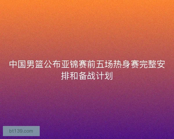 中国男篮公布亚锦赛前五场热身赛完整安排和备战计划