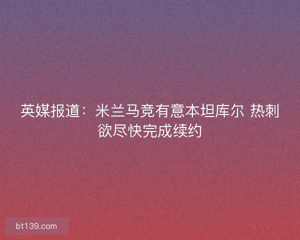 英媒报道：米兰马竞有意本坦库尔 热刺欲尽快完成续约
