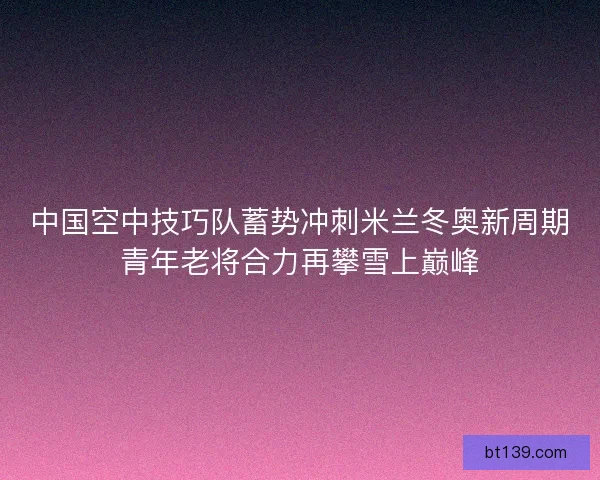 中国空中技巧队蓄势冲刺米兰冬奥新周期青年老将合力再攀雪上巅峰
