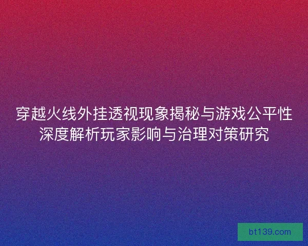 穿越火线外挂透视现象揭秘与游戏公平性深度解析玩家影响与治理对策研究