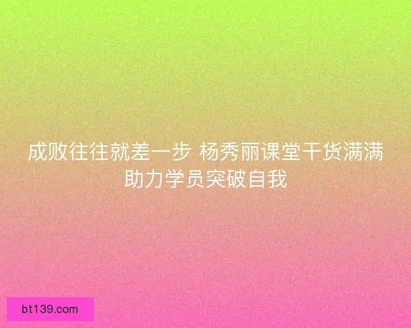 成败往往就差一步 杨秀丽课堂干货满满助力学员突破自我