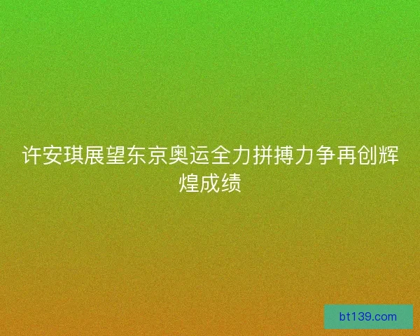 许安琪展望东京奥运全力拼搏力争再创辉煌成绩