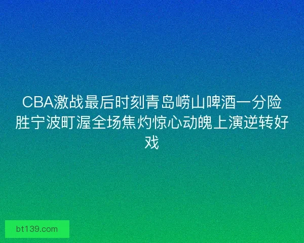 CBA激战最后时刻青岛崂山啤酒一分险胜宁波町渥全场焦灼惊心动魄上演逆转好戏
