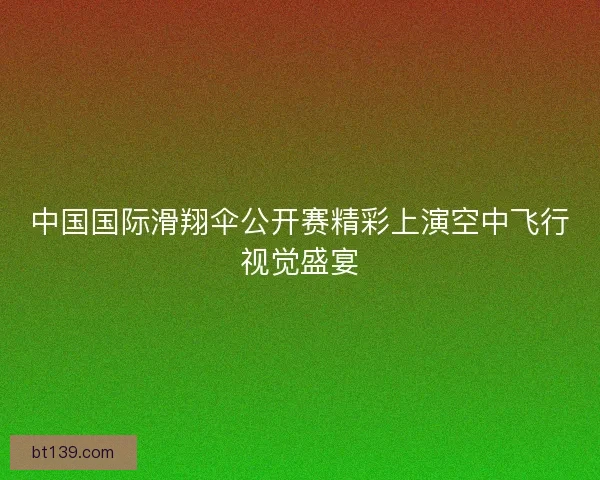 中国国际滑翔伞公开赛精彩上演空中飞行视觉盛宴