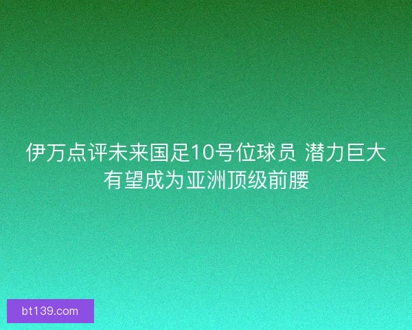 伊万点评未来国足10号位球员 潜力巨大有望成为亚洲顶级前腰