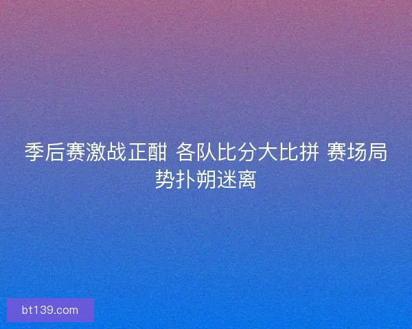 季后赛激战正酣 各队比分大比拼 赛场局势扑朔迷离