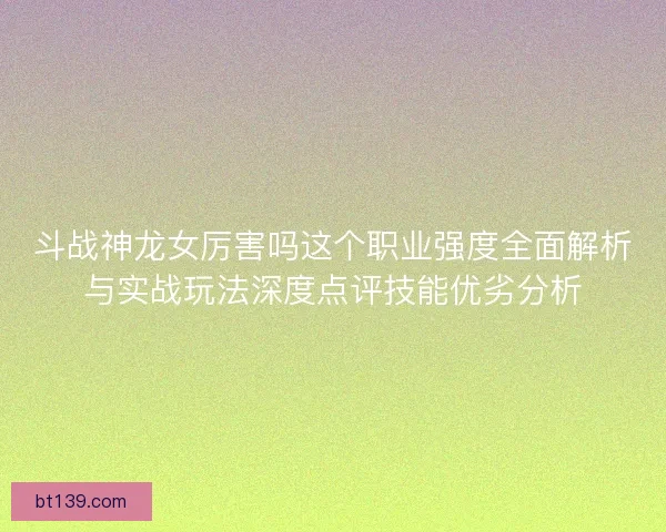 斗战神龙女厉害吗这个职业强度全面解析与实战玩法深度点评技能优劣分析