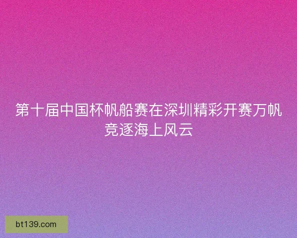 第十届中国杯帆船赛在深圳精彩开赛万帆竞逐海上风云