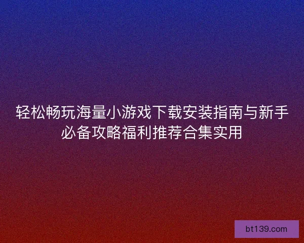 轻松畅玩海量小游戏下载安装指南与新手必备攻略福利推荐合集实用