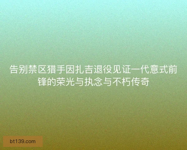 告别禁区猎手因扎吉退役见证一代意式前锋的荣光与执念与不朽传奇