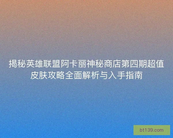 揭秘英雄联盟阿卡丽神秘商店第四期超值皮肤攻略全面解析与入手指南