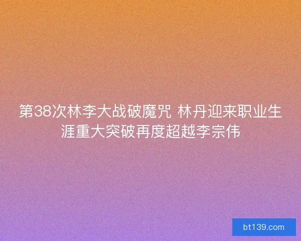 第38次林李大战破魔咒 林丹迎来职业生涯重大突破再度超越李宗伟