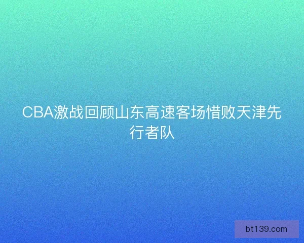 CBA激战回顾山东高速客场惜败天津先行者队