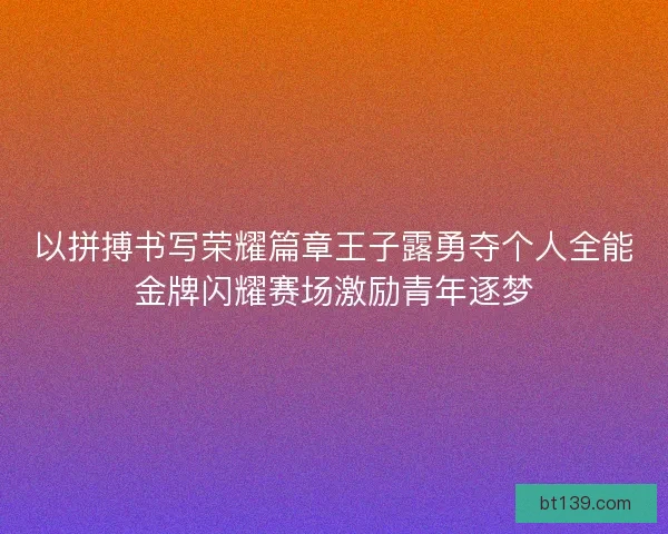 以拼搏书写荣耀篇章王子露勇夺个人全能金牌闪耀赛场激励青年逐梦