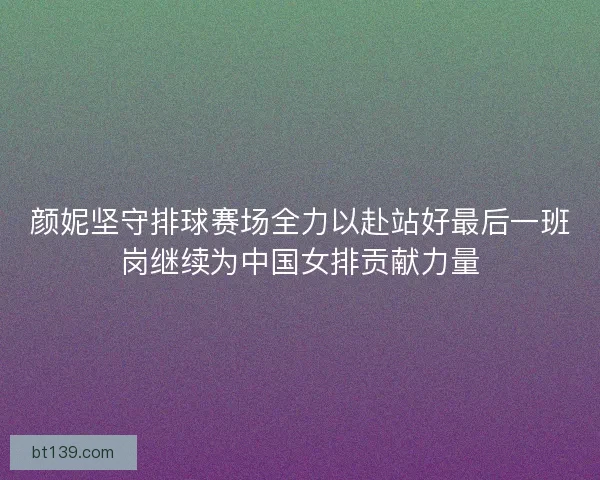 颜妮坚守排球赛场全力以赴站好最后一班岗继续为中国女排贡献力量